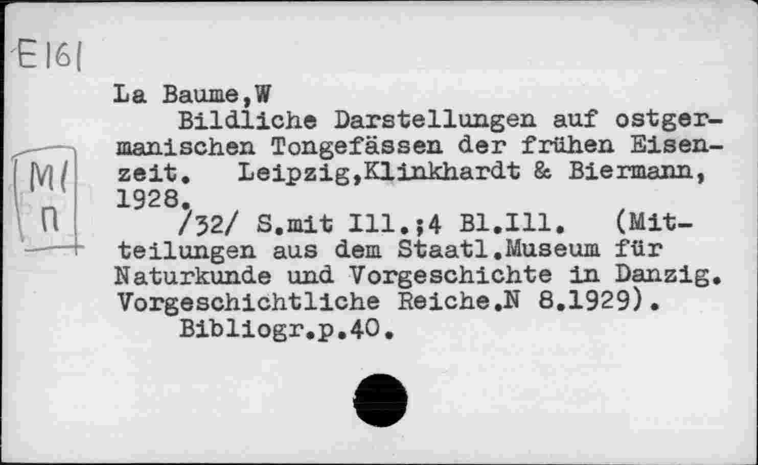 ﻿Е
ЇМ?
\ п
La Baume,W
Bildliche Darstellungen auf ostger-manischen Tongefässen der frühen Eisenzeit.	Leipzig,Klinkhardt & Biermann,
1928.
/52/ S.mit I11.J4 Bl.Ill.	(Mit-
teilungen aus dem Staatl.Museum für Naturkunde und Vorgeschichte in Danzig. Vorgeschichtliche Reiche.N 8,1929).
Bibliogr.p.40.